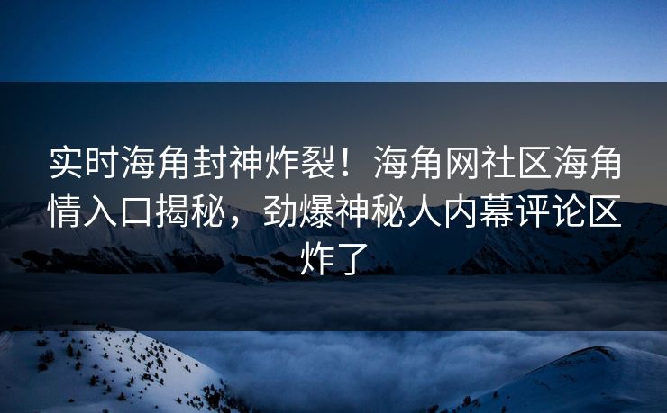 实时海角封神炸裂！海角网社区海角情入口揭秘，劲爆神秘人内幕评论区炸了