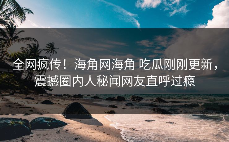 全网疯传！海角网海角 吃瓜刚刚更新，震撼圈内人秘闻网友直呼过瘾