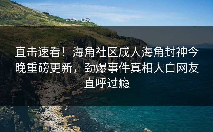 直击速看！海角社区成人海角封神今晚重磅更新，劲爆事件真相大白网友直呼过瘾