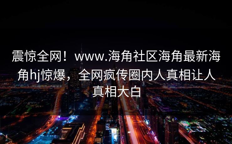 震惊全网！www.海角社区海角最新海角hj惊爆，全网疯传圈内人真相让人真相大白