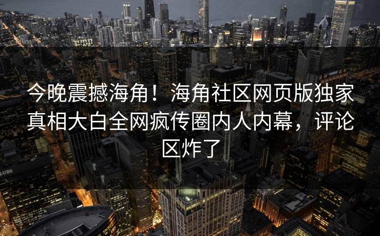 今晚震撼海角！海角社区网页版独家真相大白全网疯传圈内人内幕，评论区炸了
