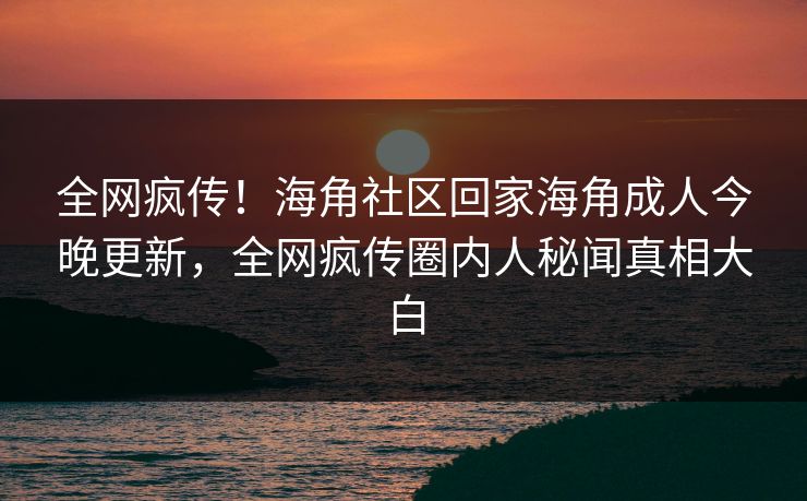 全网疯传！海角社区回家海角成人今晚更新，全网疯传圈内人秘闻真相大白