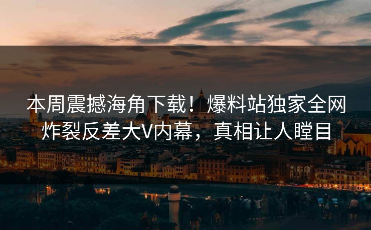 本周震撼海角下载！爆料站独家全网炸裂反差大V内幕，真相让人瞠目