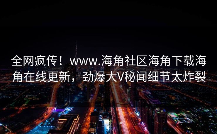 全网疯传！www.海角社区海角下载海角在线更新，劲爆大V秘闻细节太炸裂