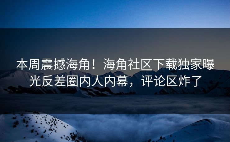 本周震撼海角！海角社区下载独家曝光反差圈内人内幕，评论区炸了