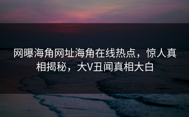 网曝海角网址海角在线热点，惊人真相揭秘，大V丑闻真相大白