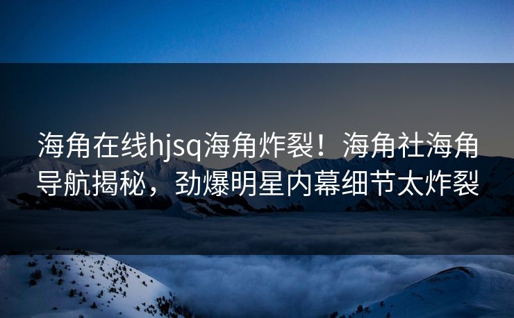 海角在线hjsq海角炸裂！海角社海角导航揭秘，劲爆明星内幕细节太炸裂