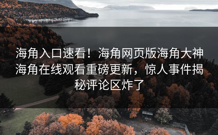 海角入口速看！海角网页版海角大神海角在线观看重磅更新，惊人事件揭秘评论区炸了