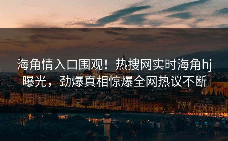 海角情入口围观！热搜网实时海角hj曝光，劲爆真相惊爆全网热议不断