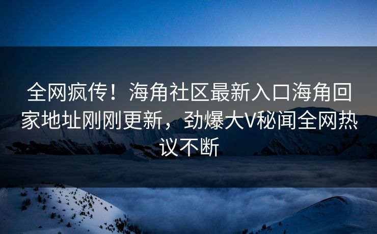 全网疯传！海角社区最新入口海角回家地址刚刚更新，劲爆大V秘闻全网热议不断
