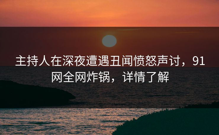 主持人在深夜遭遇丑闻愤怒声讨，91网全网炸锅，详情了解