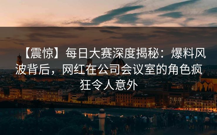 【震惊】每日大赛深度揭秘：爆料风波背后，网红在公司会议室的角色疯狂令人意外