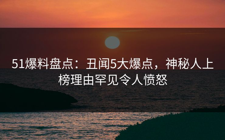 51爆料盘点：丑闻5大爆点，神秘人上榜理由罕见令人愤怒