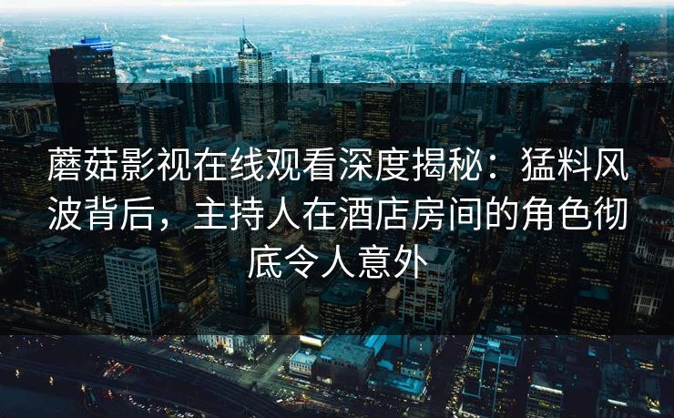 蘑菇影视在线观看深度揭秘：猛料风波背后，主持人在酒店房间的角色彻底令人意外