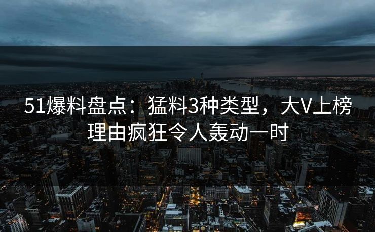 51爆料盘点：猛料3种类型，大V上榜理由疯狂令人轰动一时