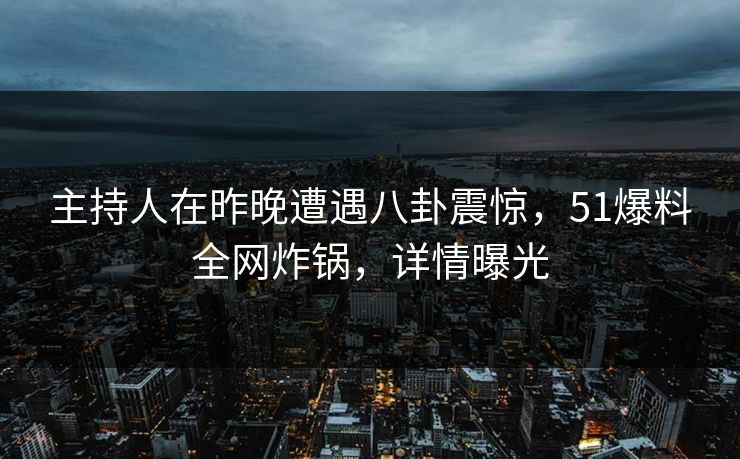 主持人在昨晚遭遇八卦震惊，51爆料全网炸锅，详情曝光