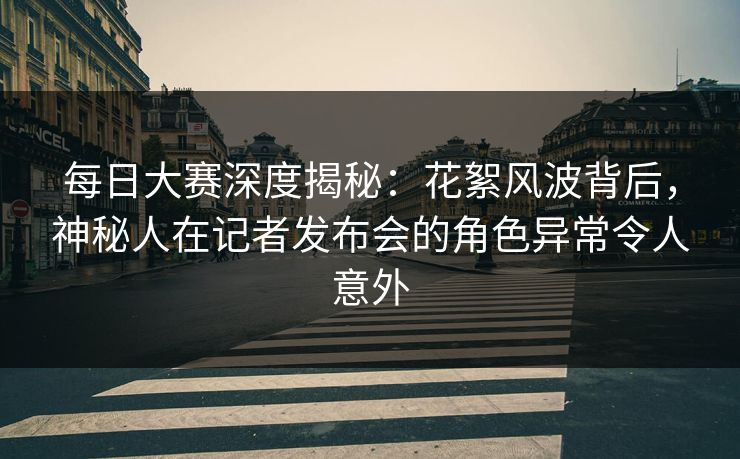 每日大赛深度揭秘：花絮风波背后，神秘人在记者发布会的角色异常令人意外
