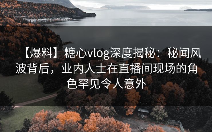 【爆料】糖心vlog深度揭秘：秘闻风波背后，业内人士在直播间现场的角色罕见令人意外