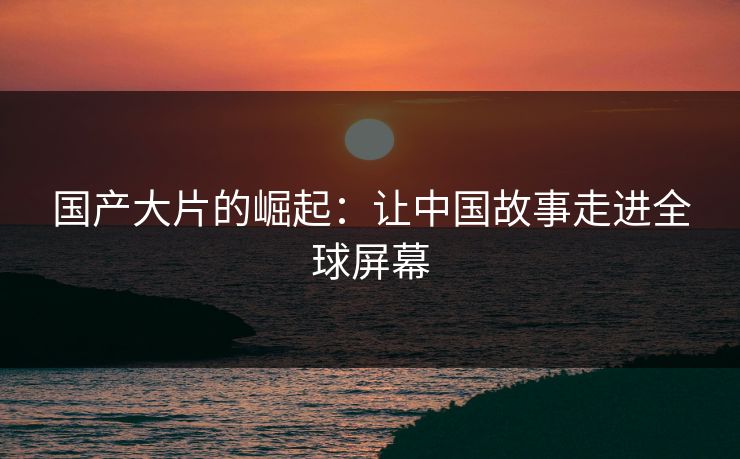 国产大片的崛起：让中国故事走进全球屏幕