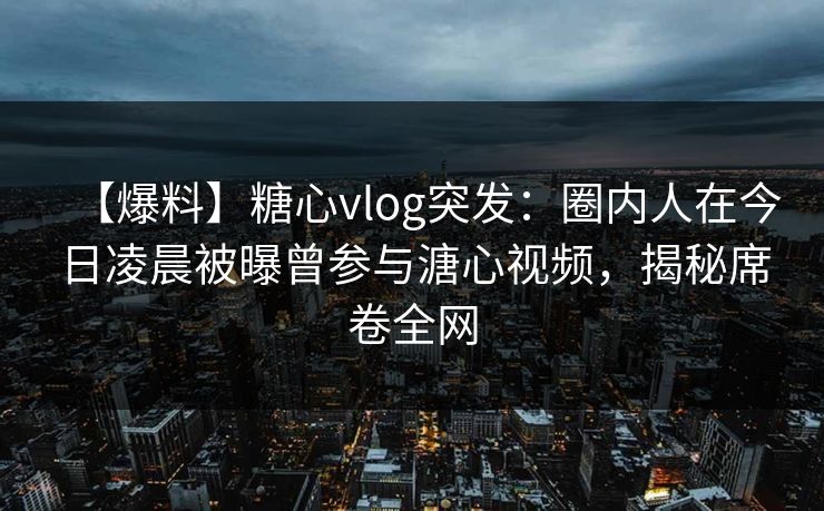 【爆料】糖心vlog突发：圈内人在今日凌晨被曝曾参与溏心视频，揭秘席卷全网