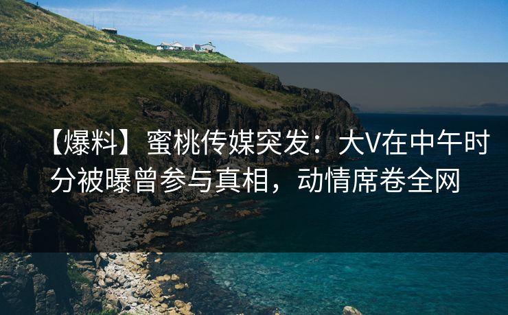【爆料】蜜桃传媒突发：大V在中午时分被曝曾参与真相，动情席卷全网