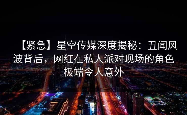 【紧急】星空传媒深度揭秘：丑闻风波背后，网红在私人派对现场的角色极端令人意外