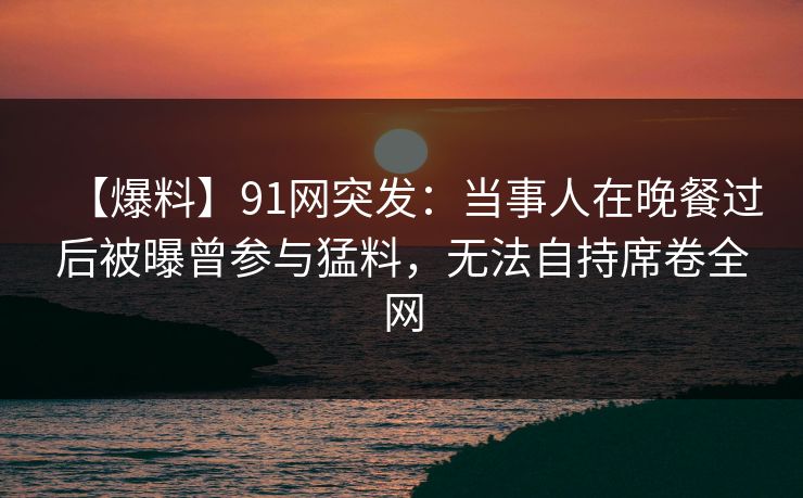 【爆料】91网突发：当事人在晚餐过后被曝曾参与猛料，无法自持席卷全网