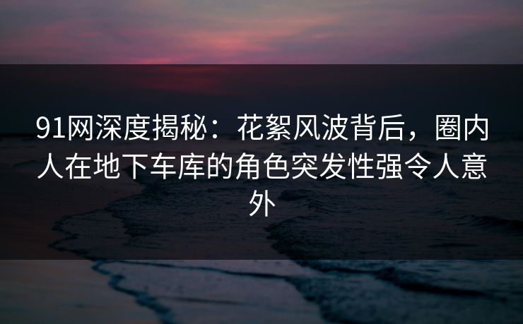 91网深度揭秘：花絮风波背后，圈内人在地下车库的角色突发性强令人意外
