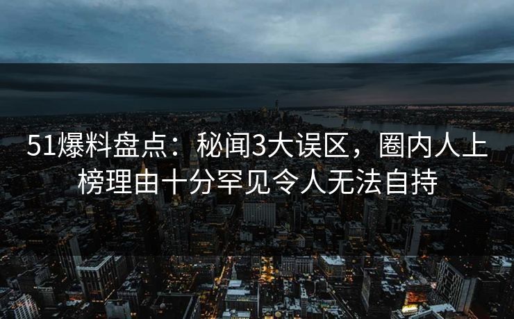 51爆料盘点：秘闻3大误区，圈内人上榜理由十分罕见令人无法自持