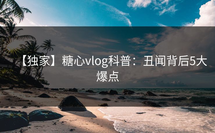 【独家】糖心vlog科普：丑闻背后5大爆点