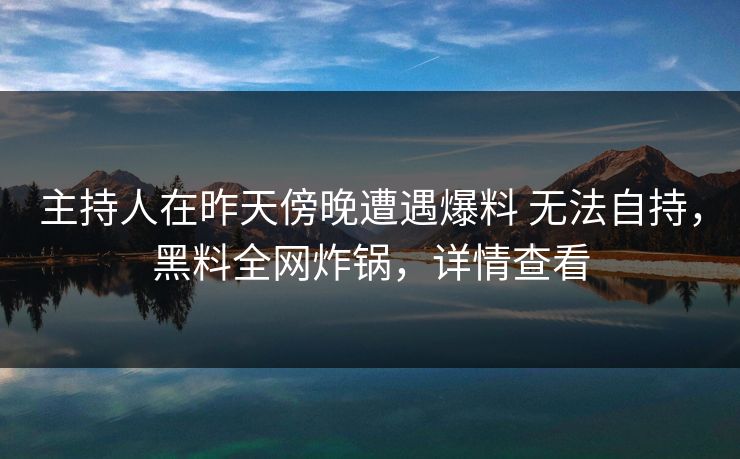 主持人在昨天傍晚遭遇爆料 无法自持，黑料全网炸锅，详情查看