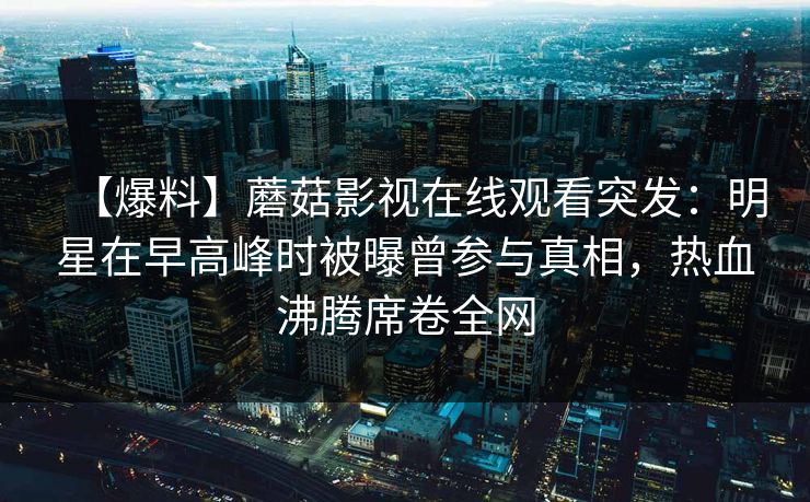 【爆料】蘑菇影视在线观看突发：明星在早高峰时被曝曾参与真相，热血沸腾席卷全网