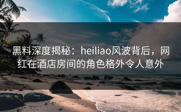 黑料深度揭秘：heiliao风波背后，网红在酒店房间的角色格外令人意外