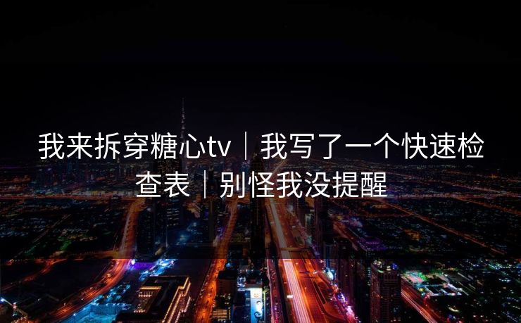 我来拆穿糖心tv｜我写了一个快速检查表｜别怪我没提醒