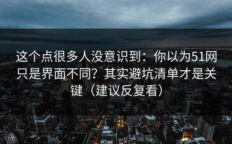 这个点很多人没意识到：你以为51网只是界面不同？其实避坑清单才是关键（建议反复看）