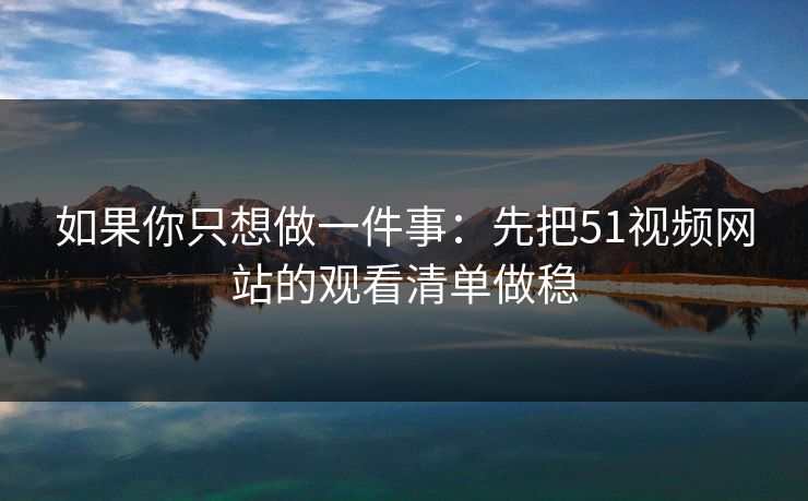 如果你只想做一件事：先把51视频网站的观看清单做稳