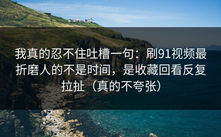 我真的忍不住吐槽一句：刷91视频最折磨人的不是时间，是收藏回看反复拉扯（真的不夸张）