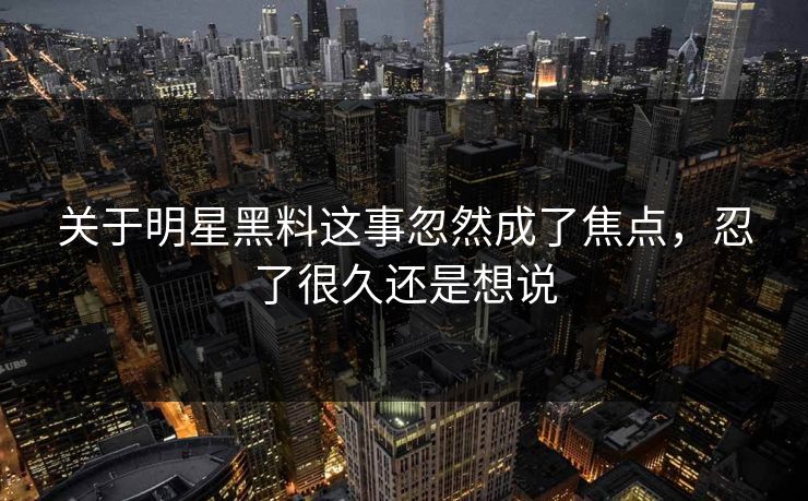 关于明星黑料这事忽然成了焦点，忍了很久还是想说